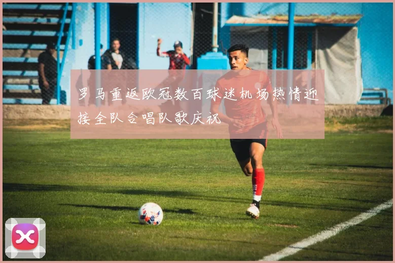 罗马重返欧冠数百球迷机场热情迎接全队合唱队歌庆祝