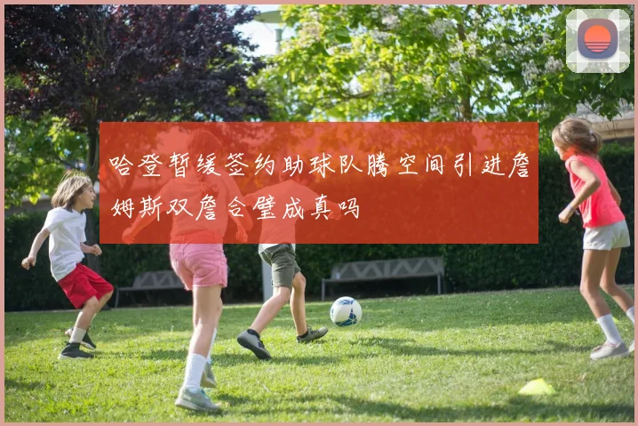哈登暂缓签约助球队腾空间引进詹姆斯双詹合璧成真吗