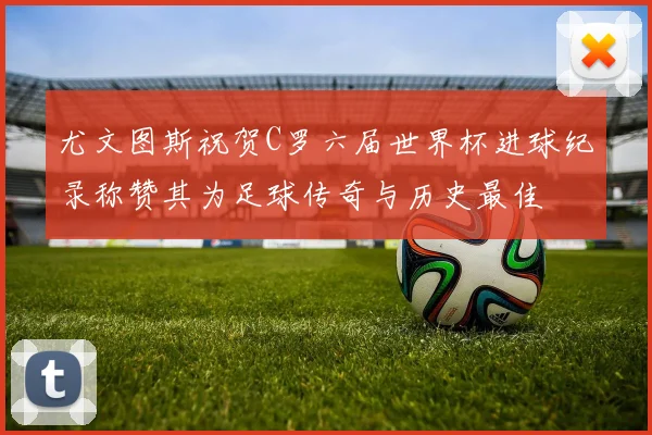 尤文图斯祝贺C罗六届世界杯进球纪录称赞其为足球传奇与历史最佳
