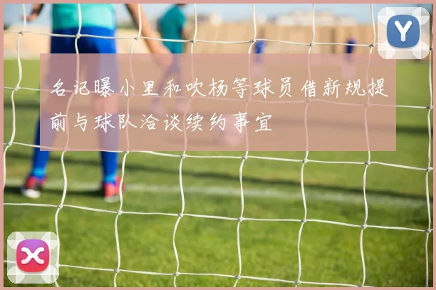名记曝小里和吹杨等球员借新规提前与球队洽谈续约事宜