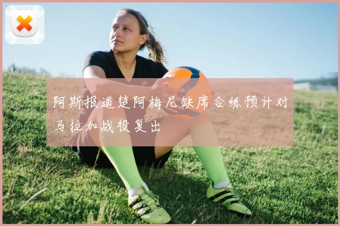 阿斯报道楚阿梅尼缺席合练预计对马拉加战役复出