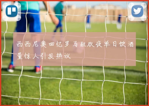 西西尼奥回忆罗马狂欢夜单日饮酒量惊人引发热议