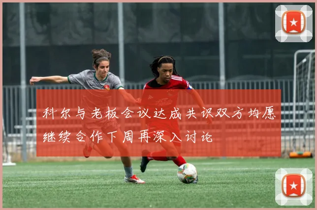 科尔与老板会议达成共识双方均愿继续合作下周再深入讨论