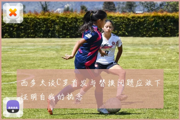 西多夫谈C罗首发与替换问题应放下证明自我的执念