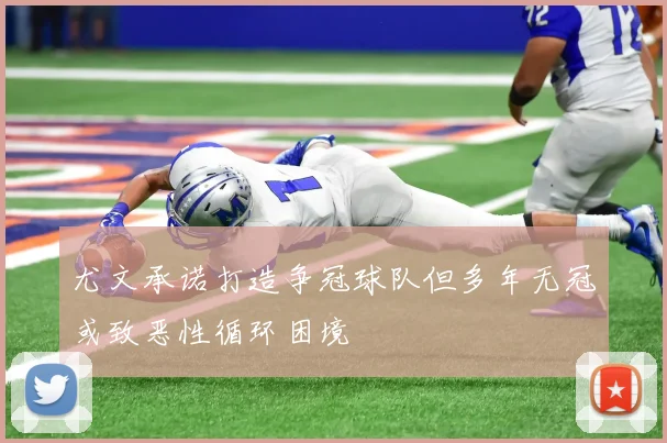 尤文承诺打造争冠球队但多年无冠或致恶性循环困境