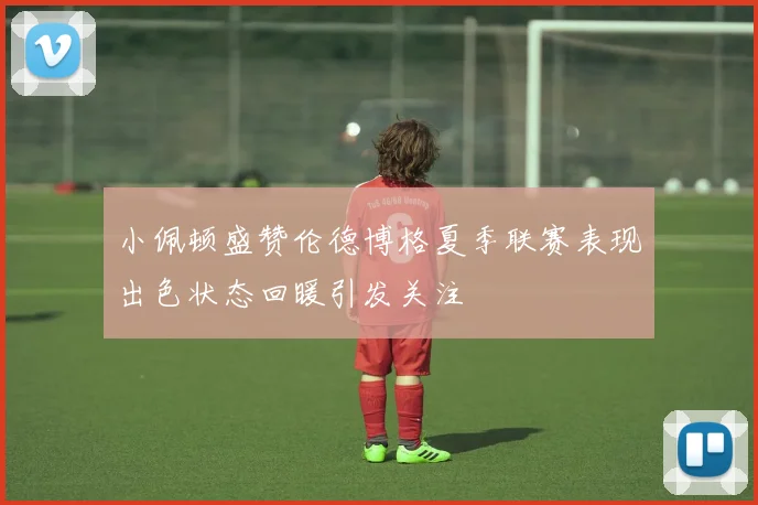 小佩顿盛赞伦德博格夏季联赛表现出色状态回暖引发关注