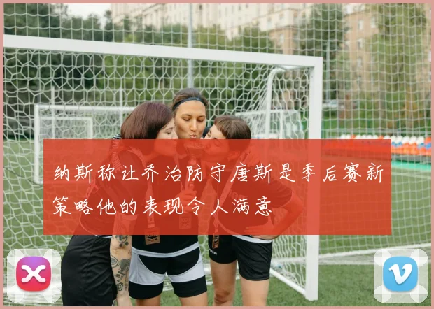纳斯称让乔治防守唐斯是季后赛新策略他的表现令人满意