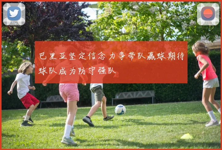 巴里亚坚定信念力争带队赢球期待球队成为防守强队