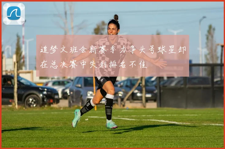 追梦文班会新赛季力争头号球星却在总决赛中失利排名不佳