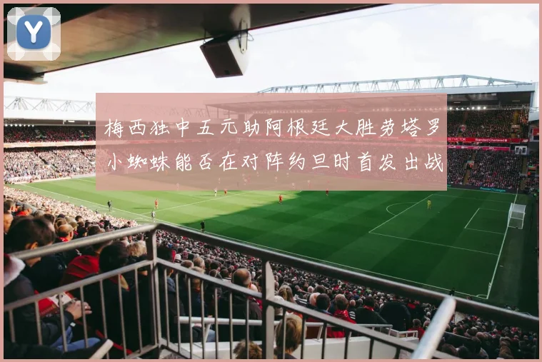 梅西独中五元助阿根廷大胜劳塔罗小蜘蛛能否在对阵约旦时首发出战