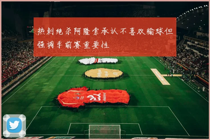 热刺绝杀阿隆索承认不喜欢输球但强调季前赛重要性