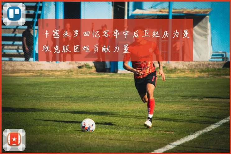 卡塞米罗回忆客串中后卫经历为曼联克服困难贡献力量