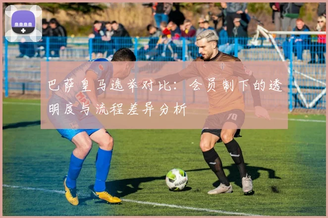 巴萨皇马选举对比：会员制下的透明度与流程差异分析