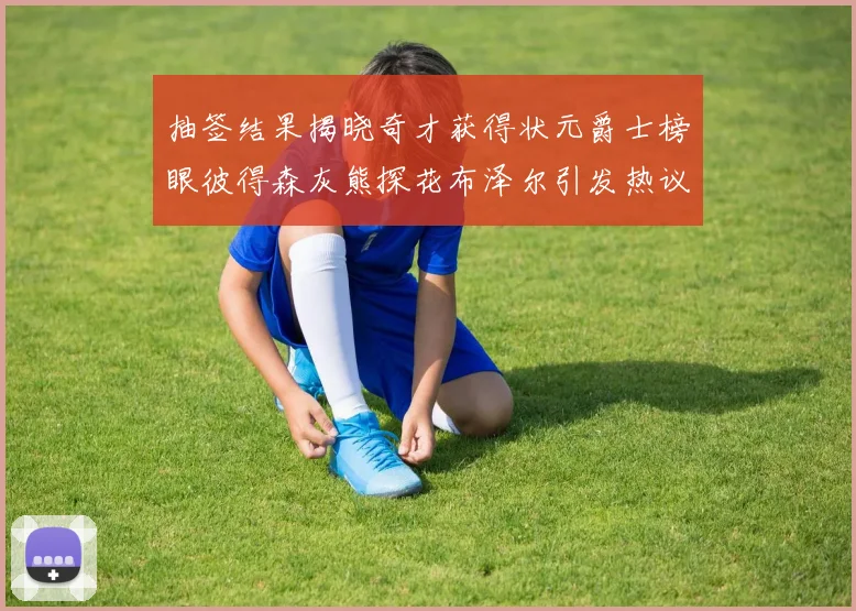 抽签结果揭晓奇才获得状元爵士榜眼彼得森灰熊探花布泽尔引发热议