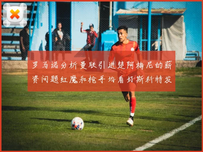 罗马诺分析曼联引进楚阿梅尼的薪资问题红魔和枪手均看好斯科特发展潜力