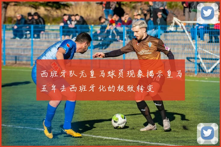 西班牙队无皇马球员现象揭示皇马五年去西班牙化的极致转变