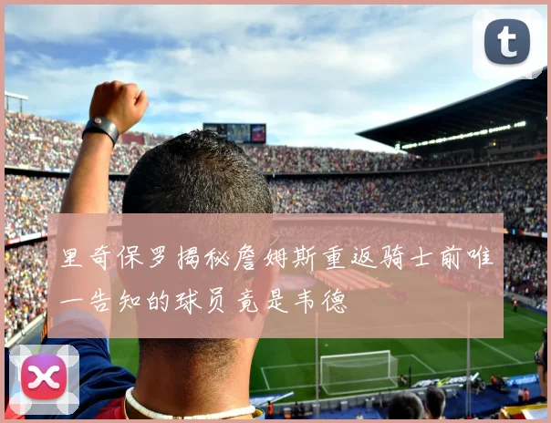 里奇保罗揭秘詹姆斯重返骑士前唯一告知的球员竟是韦德