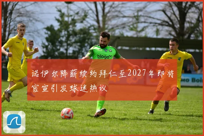 诺伊尔降薪续约拜仁至2027年即将官宣引发球迷热议