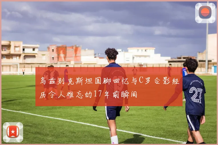 乌兹别克斯坦国脚回忆与C罗合影经历令人难忘的17年前瞬间
