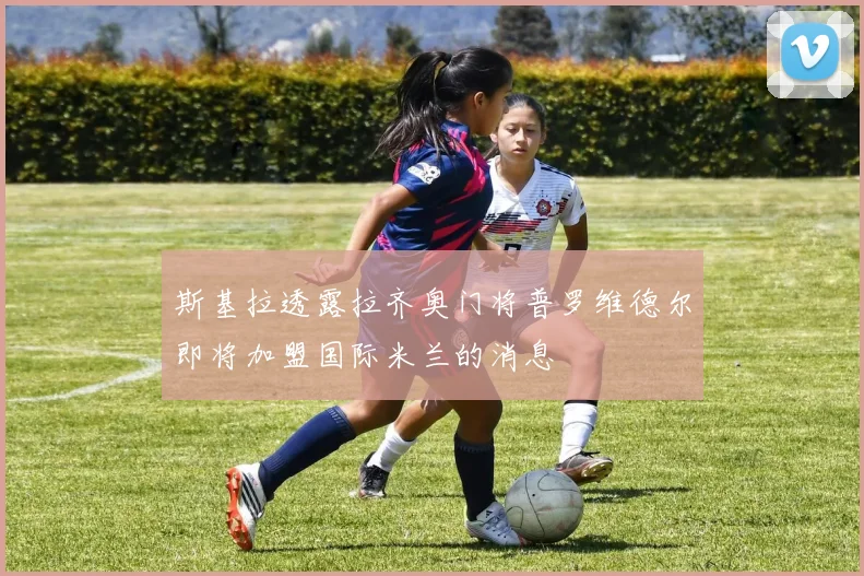 斯基拉透露拉齐奥门将普罗维德尔即将加盟国际米兰的消息