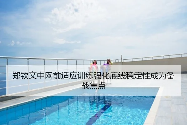 郑钦文中网前适应训练强化底线稳定性成为备战焦点